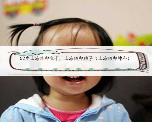 52岁上海借卵生子，上海供卵助孕（上海供卵坤和