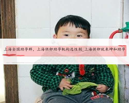 上海全国助孕群，上海供卵助孕机构选性别_上海供卵就来坤和助孕
