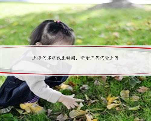上海代怀孕代生新闻，新余三代试管上海