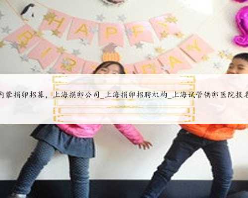 内蒙捐卵招募，上海捐卵公司_上海捐卵招聘机构_上海试管供卵医院报名