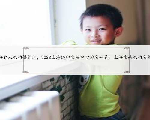 上海私人机构供卵者，2023上海供卵生殖中心排名一览！上海生殖机构名单！