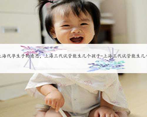上海代孕生子的意思，上海三代试管能生几个孩子-上海三代试管能生几个