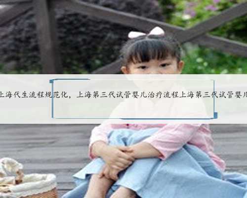 上海代生流程规范化，上海第三代试管婴儿治疗流程上海第三代试管婴儿